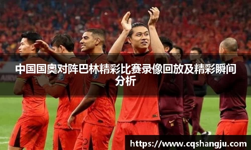 中国国奥对阵巴林精彩比赛录像回放及精彩瞬间分析