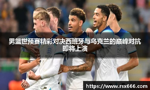 男篮世预赛精彩对决西班牙与乌克兰的巅峰对抗即将上演